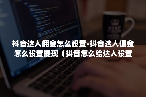 抖音达人佣金怎么设置-抖音达人佣金怎么设置提现（抖音怎么给达人设置定向佣金）