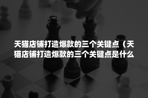 天猫店铺打造爆款的三个关键点（天猫店铺打造爆款的三个关键点是什么）