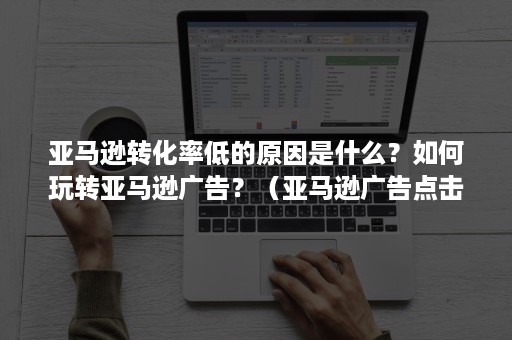 亚马逊转化率低的原因是什么？如何玩转亚马逊广告？（亚马逊广告点击率高转化低是为什么）