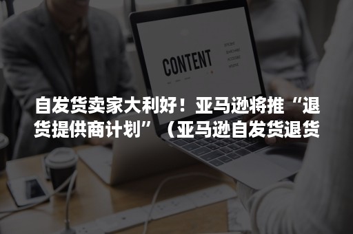 自发货卖家大利好！亚马逊将推“退货提供商计划”（亚马逊自发货退货政策）