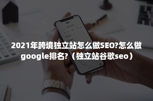 2021年跨境独立站怎么做SEO?怎么做google排名?（独立站谷歌seo）