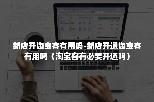 新店开淘宝客有用吗-新店开通淘宝客有用吗（淘宝客有必要开通吗）