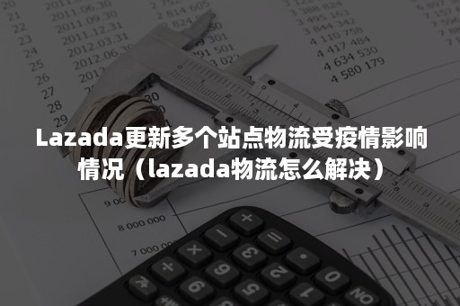 Lazada更新多个站点物流受疫情影响情况（lazada物流怎么解决）