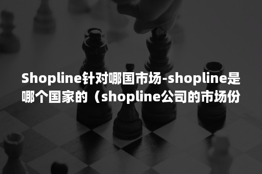 Shopline针对哪国市场-shopline是哪个国家的（shopline公司的市场份额）