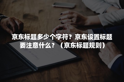 京东标题多少个字符？京东设置标题要注意什么？（京东标题规则）