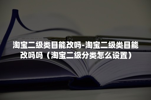 淘宝二级类目能改吗-淘宝二级类目能改吗吗（淘宝二级分类怎么设置）