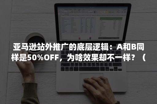 亚马逊站外推广的底层逻辑：A和B同样是50%OFF，为啥效果却不一样？（亚马逊站外推广什么意思）