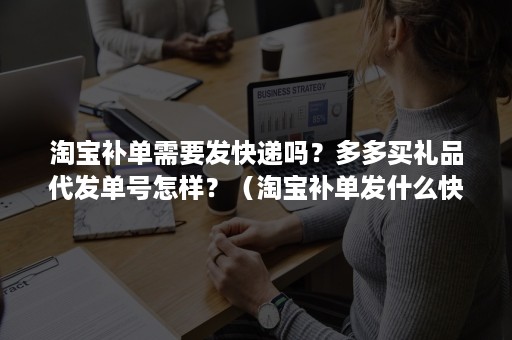 淘宝补单需要发快递吗？多多买礼品代发单号怎样？（淘宝补单发什么快递）