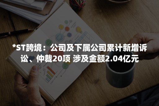 *ST跨境：公司及下属公司累计新增诉讼、仲裁20项 涉及金额2.04亿元