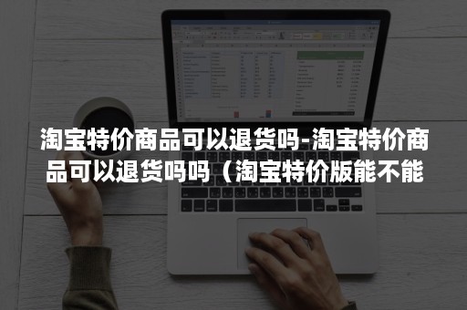 淘宝特价商品可以退货吗-淘宝特价商品可以退货吗吗（淘宝特价版能不能退货）