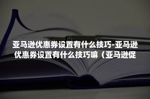 亚马逊优惠券设置有什么技巧-亚马逊优惠券设置有什么技巧嘛（亚马逊促销折扣怎么设置）