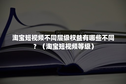 淘宝短视频不同层级权益有哪些不同？（淘宝短视频等级）