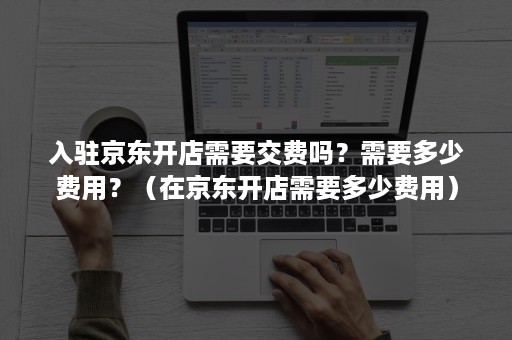 入驻京东开店需要交费吗？需要多少费用？（在京东开店需要多少费用）