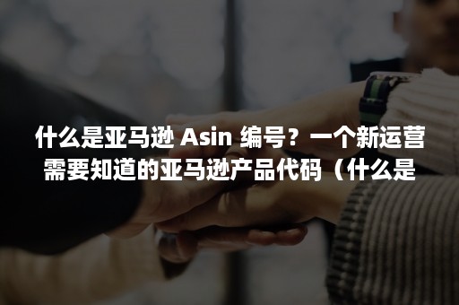 什么是亚马逊 Asin 编号？一个新运营需要知道的亚马逊产品代码（什么是亚马逊平台）