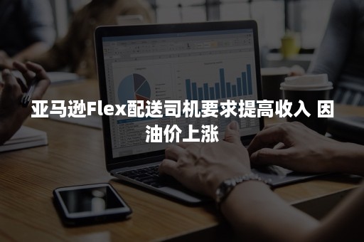 亚马逊Flex配送司机要求提高收入 因油价上涨