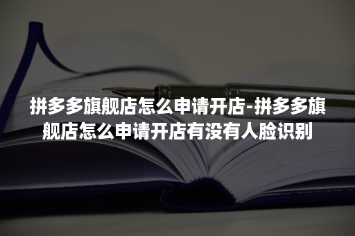 拼多多旗舰店怎么申请开店-拼多多旗舰店怎么申请开店有没有人脸识别