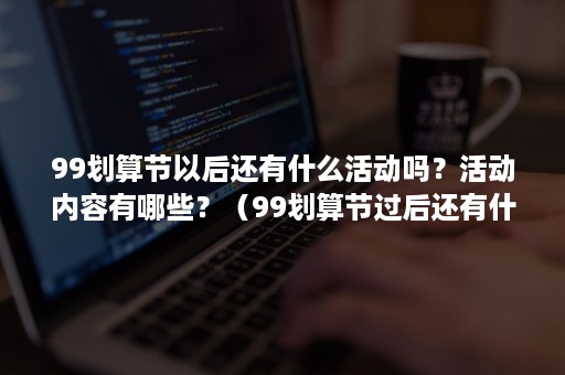 99划算节以后还有什么活动吗？活动内容有哪些？（99划算节过后还有什么活动）