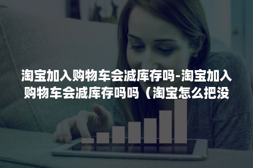 淘宝加入购物车会减库存吗-淘宝加入购物车会减库存吗吗（淘宝怎么把没有库存的商品加入购物车）