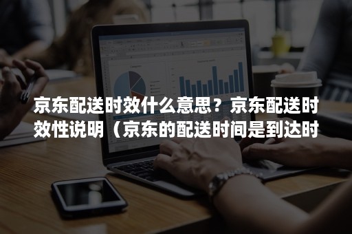 京东配送时效什么意思？京东配送时效性说明（京东的配送时间是到达时间吗）