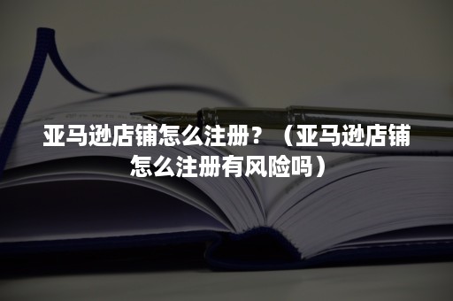 亚马逊店铺怎么注册？（亚马逊店铺怎么注册有风险吗）