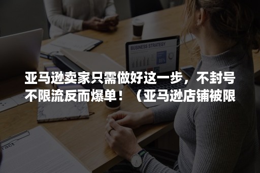 亚马逊卖家只需做好这一步，不封号不限流反而爆单！（亚马逊店铺被限流）