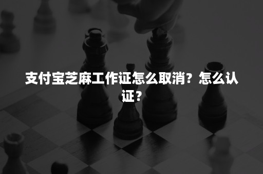 支付宝芝麻工作证怎么取消？怎么认证？