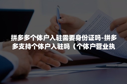 拼多多个体户入驻需要身份证吗-拼多多支持个体户入驻吗（个体户营业执照可以入驻拼多多吗）