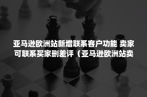 亚马逊欧洲站新增联系客户功能 卖家可联系买家删差评（亚马逊欧洲站卖家登录入口）