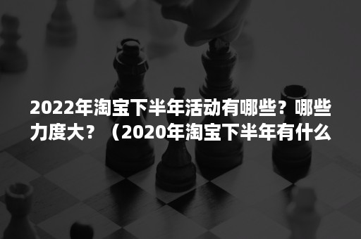 2022年淘宝下半年活动有哪些？哪些力度大？（2020年淘宝下半年有什么活动）