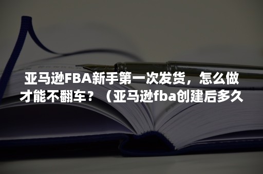 亚马逊FBA新手第一次发货，怎么做才能不翻车？（亚马逊fba创建后多久内发货）