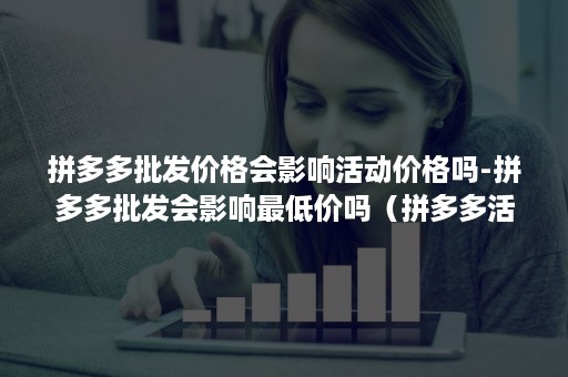 拼多多批发价格会影响活动价格吗-拼多多批发会影响最低价吗（拼多多活动价格范围过大）