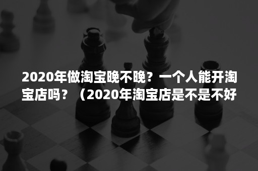 2020年做淘宝晚不晚？一个人能开淘宝店吗？（2020年淘宝店是不是不好做）