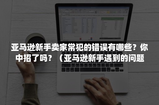 亚马逊新手卖家常犯的错误有哪些？你中招了吗？（亚马逊新手遇到的问题）