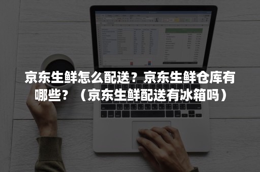 京东生鲜怎么配送？京东生鲜仓库有哪些？（京东生鲜配送有冰箱吗）