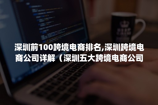 深圳前100跨境电商排名,深圳跨境电商公司详解（深圳五大跨境电商公司）