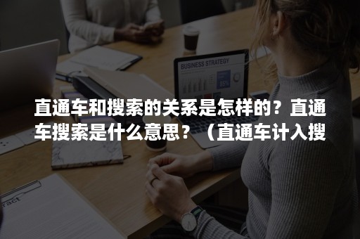 直通车和搜索的关系是怎样的？直通车搜索是什么意思？（直通车计入搜索排名吗）