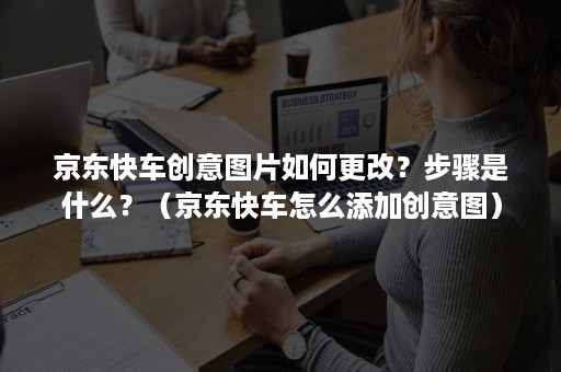 京东快车创意图片如何更改？步骤是什么？（京东快车怎么添加创意图）