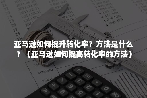 亚马逊如何提升转化率？方法是什么？（亚马逊如何提高转化率的方法）