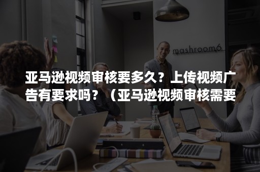 亚马逊视频审核要多久？上传视频广告有要求吗？（亚马逊视频审核需要多久）