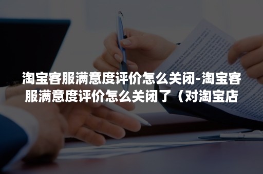 淘宝客服满意度评价怎么关闭-淘宝客服满意度评价怎么关闭了（对淘宝店铺客服评价非常不满意会怎样）