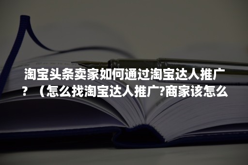 淘宝头条卖家如何通过淘宝达人推广？（怎么找淘宝达人推广?商家该怎么做）