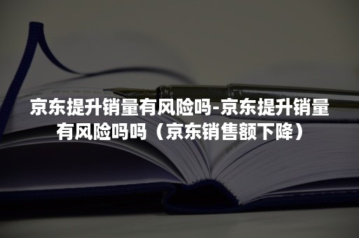 京东提升销量有风险吗-京东提升销量有风险吗吗（京东销售额下降）