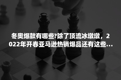 冬奥爆款有哪些?除了顶流冰墩墩，2022年开春亚马逊热销爆品还有这些……