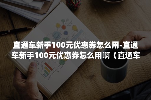 直通车新手100元优惠券怎么用-直通车新手100元优惠券怎么用啊（直通车新手优惠券怎么使用）