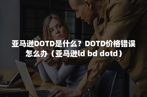 亚马逊DOTD是什么？DOTD价格错误怎么办（亚马逊ld bd dotd）