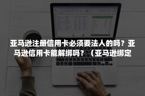 亚马逊注册信用卡必须要法人的吗？亚马逊信用卡能解绑吗？（亚马逊绑定信用卡必须是法人）