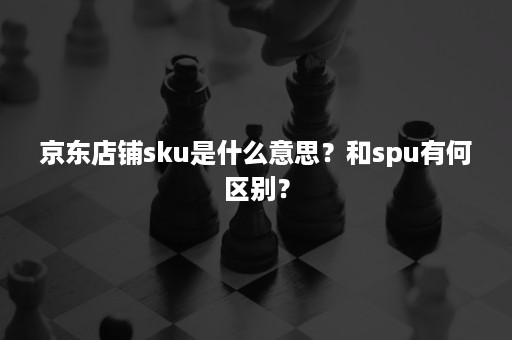 京东店铺sku是什么意思？和spu有何区别？