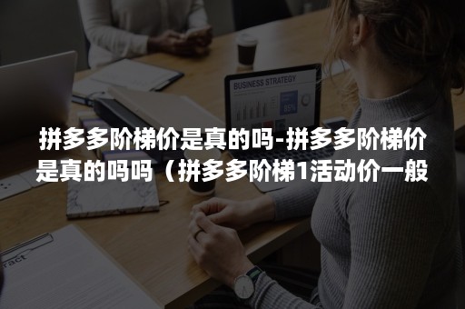 拼多多阶梯价是真的吗-拼多多阶梯价是真的吗吗（拼多多阶梯1活动价一般设多少）