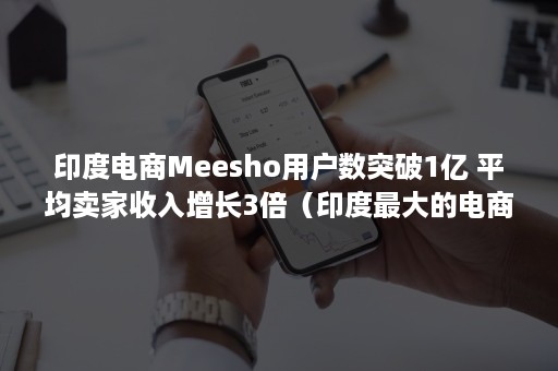 印度电商Meesho用户数突破1亿 平均卖家收入增长3倍（印度最大的电商公司）