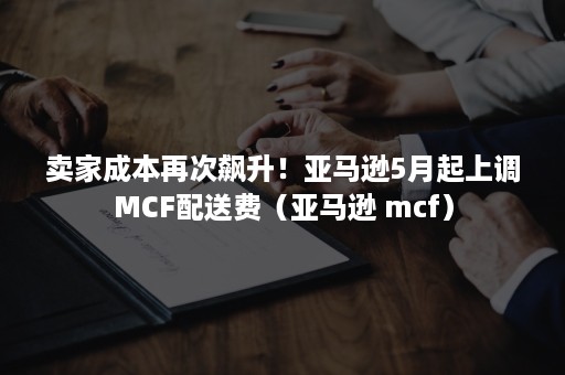 卖家成本再次飙升！亚马逊5月起上调MCF配送费（亚马逊 mcf）